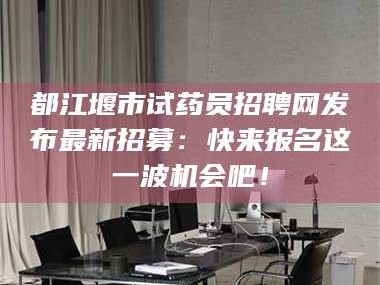 都江堰市试药员招聘网发布最新招募：快来报名这一波机会吧！