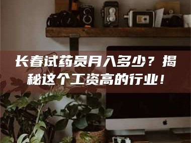 长春试药员月入多少？揭秘这个工资高的行业！