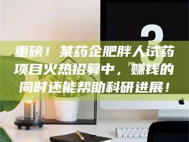 重磅！某药企肥胖人试药项目火热招募中，赚钱的同时还能帮助科研进展！