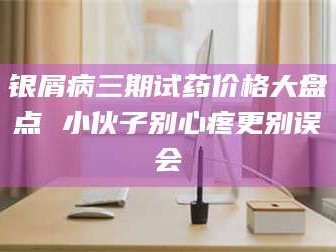 银屑病三期试药价格大盘点 小伙子别心疼更别误会