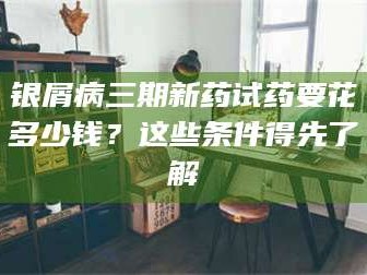 银屑病三期新药试药要花多少钱？这些条件得先了解