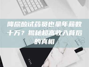 降尿酸试药员也拿年薪数十万？揭秘超高收入背后的真相