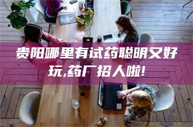 贵阳哪里有试药聪明又好玩,药厂招人啦! 第1张 贵阳哪里有试药聪明又好玩,药厂招人啦! 第1张