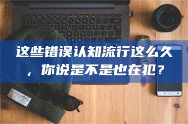 这些错误认知流行这么久，你说是不是也在犯？ 第1张
