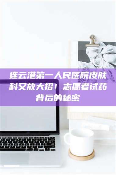 连云港第一人民医院皮肤科又放大招！志愿者试药背后的秘密 第1张