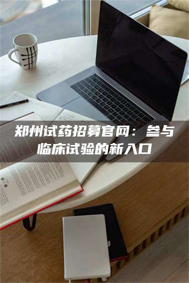 郑州试药招募官网：参与临床试验的新入口 第1张