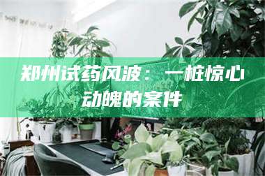郑州试药风波：一桩惊心动魄的案件 第1张