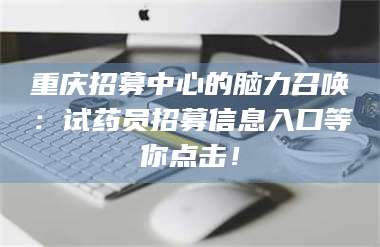 重庆招募中心的脑力召唤：试药员招募信息入口等你点击！ 第1张