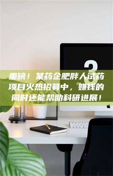 重磅！某药企肥胖人试药项目火热招募中，赚钱的同时还能帮助科研进展！