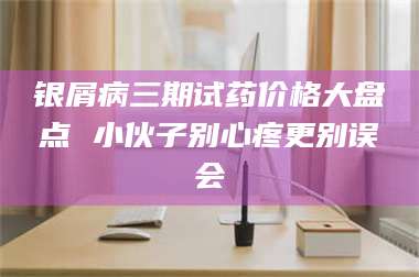银屑病三期试药价格大盘点 小伙子别心疼更别误会