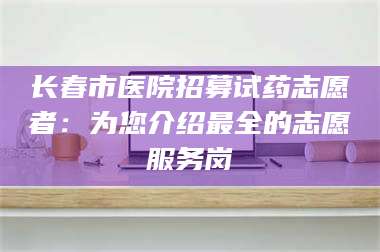 长春市医院招募试药志愿者：为您介绍最全的志愿服务岗