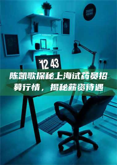 陈凯歌探秘上海试药员招募行情，揭秘薪资待遇