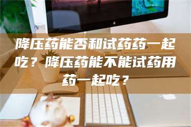 降压药能否和试药药一起吃？降压药能不能试药用药一起吃？ 第1张