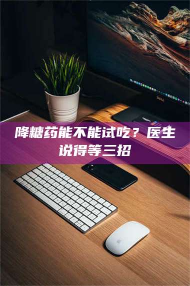 降糖药能不能试吃?医生说得等三招 第1张 降糖药能不能试吃?医生说得等三招 第1张