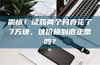 震惊！试药两个月竟花了7万块，这价格到底正常吗？