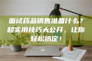 面试药品销售准备什么？超实用技巧大公开，让你轻松搞定！