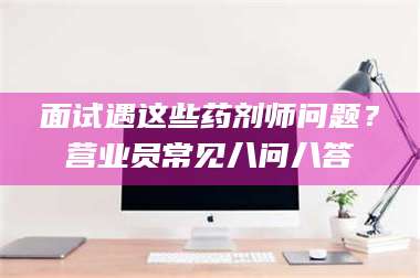 面试遇这些药剂师问题？营业员常见八问八答