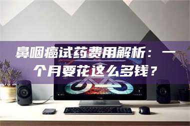鼻咽癌试药费用解析：一个月要花这么多钱？